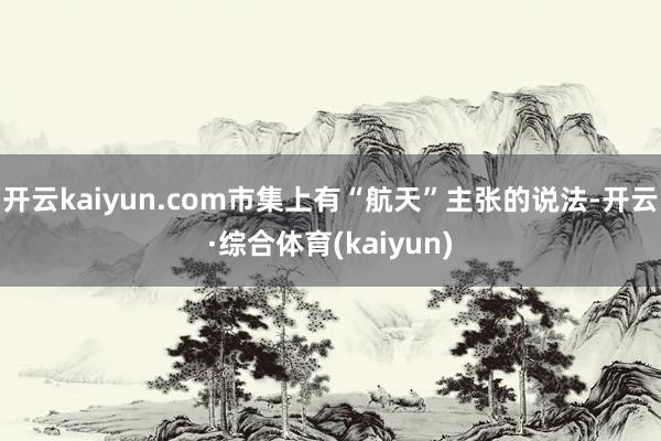 开云kaiyun.com市集上有“航天”主张的说法-开云·综合体育(kaiyun)
