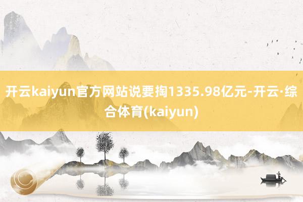 开云kaiyun官方网站说要掏1335.98亿元-开云·综合体育(kaiyun)