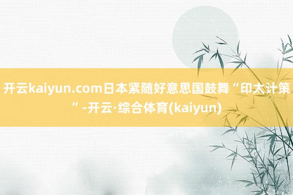 开云kaiyun.com日本紧随好意思国鼓舞“印太计策”-开云·综合体育(kaiyun)