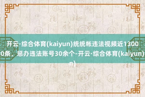 开云·综合体育(kaiyun)统统帐违法视频近13000条、惩办违法账号30余个-开云·综合体育(kaiyun)