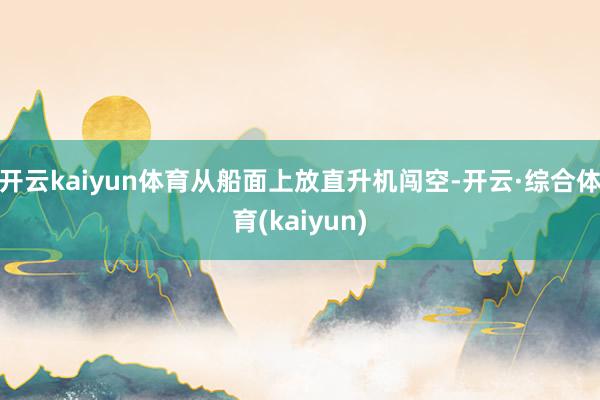 开云kaiyun体育从船面上放直升机闯空-开云·综合体育(kaiyun)