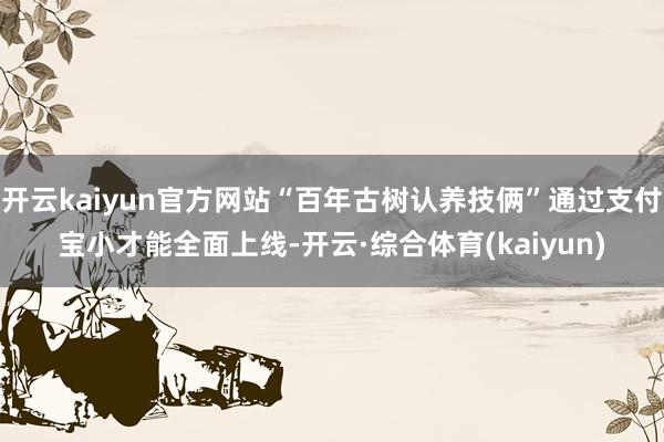 开云kaiyun官方网站“百年古树认养技俩”通过支付宝小才能全面上线-开云·综合体育(kaiyun)