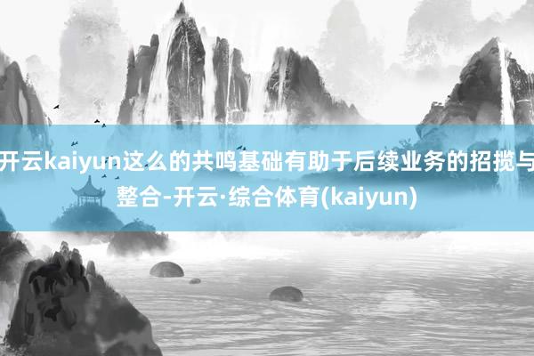 开云kaiyun这么的共鸣基础有助于后续业务的招揽与整合-开云·综合体育(kaiyun)