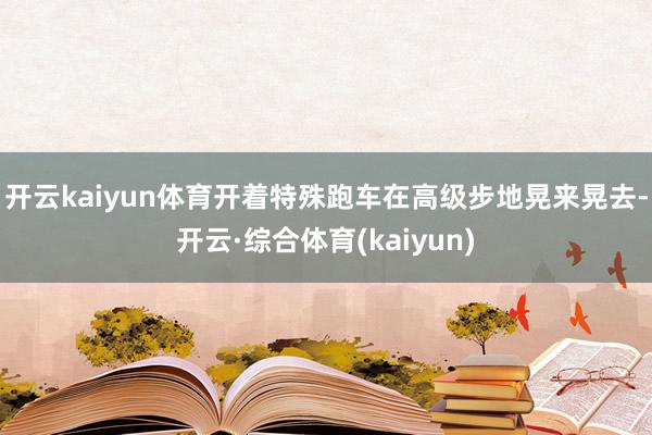 开云kaiyun体育开着特殊跑车在高级步地晃来晃去-开云·综合体育(kaiyun)
