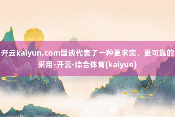 开云kaiyun.com固谈代表了一种更求实、更可靠的采用-开云·综合体育(kaiyun)