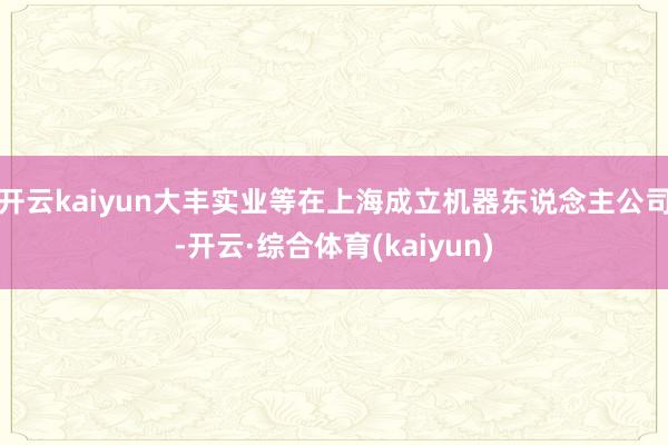 开云kaiyun大丰实业等在上海成立机器东说念主公司-开云·综合体育(kaiyun)