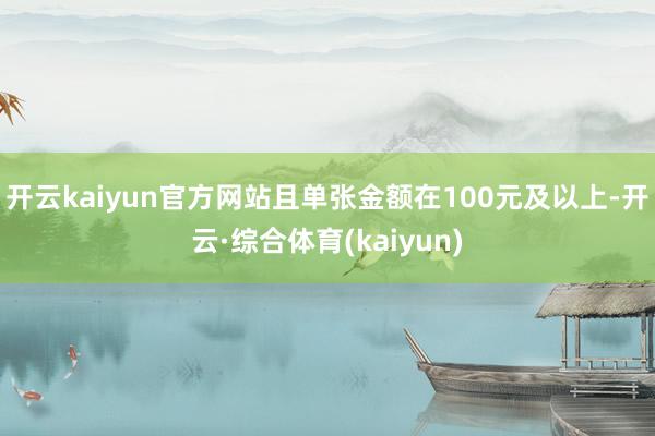 开云kaiyun官方网站且单张金额在100元及以上-开云·综合体育(kaiyun)